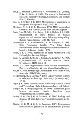 178
Fox, J. G., Barthold, S., Davisson, M., Newcomer, C. E., Quimby,
F. W., & Smith, A. 2006. The mouse in biomedical
research: normative biology, husbandry, and models
(Vol. 3). Elsevier.
Gao, D., & Critser, J. K. 2000. Mechanisms of cryoinjury in
living cells. ILAR journal, 41(4), 187-196.
Glenister, P. H. & C. E. Thornton 1998. MRC Mammalian
Genetics Unit. Harwell, OX11 0RD. United Kingdom.
Gook, D. A., McCully, B. A., Edgar, D. H., & McBain, J. C. 2001.
Development of antral follicles in human
cryopreserved ovarian tissue following xenografting.
Human Reproduction, 16(3), 417-422.
Gunawijaya, F. A., Gandasentana, R., & Wahyudi, K. 1999.
Efek Pemberian Katekin Teh Hijau Pada
Pertumbuhan Tumor Kelenjar Susu Mencit Strain GR.
Jurnal kedokteran trisakti, 18(2).
Hafez, E. S. E. 1993, Reproduksi in Farm Animal (6th ed.;
Philadelphia: Lea and Febiger
Harp, R., Leibach, J., Black, J., Keldahl, C., & Karow, A. 1994.
Cryopreservation of murine ovarian tissue.
Cryobiology, 31(4), 336-343.
Heller, J. L. 2014. Hypovolemic shock. Seattle, Washington,
Emergency Medicine, Virginia Mason Medical Center.
Hill, M. A. 2014. Embryology Contributors. New South Wales,
Australia, UNSW Embryology.
Hoogenkamp, H., & Lewing, P. 1982. Superovulation in mice
in relation to their age. Veterinary Quarterly, 4(1),
47-48.
Inglis, J. K. 1980, Introduction to Laboratory Animal Sciene
and Technology (Oxford: Pergamon Press Ltd, Oxford
Isbagio, D., & Widyaningroem, D. 1992. Euthanasia pada
hewan percobaan. Media Penelitian dan
Pengembangan Kesehatan, 2(1).
Jacoby, R. O., Fox, J. G., & Davisson, M. 2002. Biology and
diseases of mice. Laboratory animal medicine, 2, 35-
120.
Malole, M. B. M. & C. S. U. Pramono 1989, Penggunaan
hewan-hewan percobaan di laboratorium (Institut
 