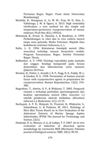 179
Pertanian Bogor, Bogor: Pusat Antar Universitas
Bioteknologi)
Mochida, K., Hasegawa, A., Li, M. W., Fray, M. D., Kito, S.,
Vallelunga, J. M. & Ogura, A. 2013. High osmolality
vitrification: a new method for the simple and
temperature-permissive cryopreservation of mouse
embryos. PLoS One, 8(1), e49316.
Mohamad, K., Eriani, K., Djuwita, I., & Boediono, A. 1999.
Perkembangan in vitro dan in vivo embrio mencit
tanpa zona pelusida. Media Veteriner, Majalah ilmu
kedokteran veteriner Indonesia, 6, 1.
Nafiu, L. O. 1996. Kelenturan fenotipik mencit (Mus
musculus) terhadap ransum berprotein rendah.
Program Pascasarjana. Bogor, Institut Pertanian
Bogor. Thesis.
Nalbandov, A. V. 1990, Fisiologi reproduksi pada mamalia
dan unggas: fisiologi komparatif pada hewan
domestikasi dan laboratorium serta manusia
(Jakarta: UI-Press
Newton, H., Fisher, J., Arnold, J. R. P., Pegg, D. E., Faddy, M. J.,
& Gosden, R. G. 1998. Permeation of human ovarian
tissue with cryoprotective agents in preparation for
cryopreservation. Human Reproduction, 13(2), 376-
380.
Nugraheni, T., Astirin, O. P., & Widiyani, T. 2003. Pengaruh
vitamin c terhadap perbaikan spermatogenesis dan
kualitas spermatozoa mencit (Mus musculus L.)
setelah pemberian ekstrak tembakau (Nicotiana
tabacum L.). Biofarmasi, 1(1), 13-19.
Nurhayati, A. P. D., Hidayati, D., Prastiwi, R., Widyarini, S.,
Sukardiman, S., & Pujitono, W. 2011. Histology of
Mice Skin Tissue Based on in Vivo Evaluation of the
Anticancer Extracts of Marine Sponge Aaptos
Suberitoides. IPTEK The Journal for Technology and
Science, 22(1).
Otubanjo, O. A., Mosuro, A. A., & Ladipo, T. F. 2007. An in vivo
evaluation of induction of abnormal sperm
morphology by ivermectin MSD (Mectizan). Pakistan
journal of biological sciences: PJBS, 10(1), 90-95.
 