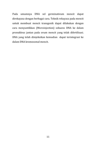 11
Pada umumnya DNA sel germinativum mencit dapat
direkayasa dengan berbagai cara. Teknik rekayasa pada mencit
untuk membuat mencit transgenik dapat dilakukan dengan
cara menyuntikkan (Microinjection) sekuens DNA ke dalam
pronukleus jantan pada ovum mencit yang telah difertilisasi.
DNA yang telah diinjeksikan kemudian dapat terintegrasi ke
dalam DNA kromosomal mencit.
 