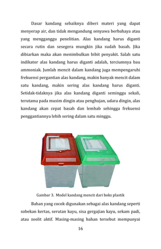 16
Dasar kandang sebaiknya diberi materi yang dapat
menyerap air, dan tidak mengandung senyawa berbahaya atau
yang mengganggu penelitian. Alas kandang harus diganti
secara rutin dan sesegera mungkin jika sudah basah. Jika
dibiarkan maka akan menimbulkan bibit penyakit. Salah satu
indikator alas kandang harus diganti adalah, terciumnya bau
ammoniak. Jumlah mencit dalam kandang juga mempengaruhi
frekuensi pergantian alas kandang, makin banyak mencit dalam
satu kandang, makin sering alas kandang harus diganti.
Setidak-tidaknya jika alas kandang diganti seminggu sekali,
terutama pada musim dingin atau penghujan, udara dingin, alas
kandang akan cepat basah dan lembab sehingga frekuensi
penggantiannya lebih sering dalam satu minggu.
Gambar 3. Model kandang mencit dari boks plastik
Bahan yang cocok digunakan sebagai alas kandang seperti
sobekan kertas, serutan kayu, sisa gergajian kayu, sekam padi,
atau zeolit aktif. Masing-masing bahan tersebut mempunyai
 