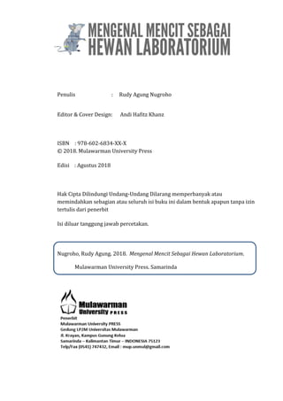 Penulis : Rudy Agung Nugroho
Editor & Cover Design: Andi Hafitz Khanz
ISBN : 978-602-6834-XX-X
© 2018. Mulawarman University Press
Edisi : Agustus 2018
Hak Cipta Dilindungi Undang-Undang Dilarang memperbanyak atau
memindahkan sebagian atau seluruh isi buku ini dalam bentuk apapun tanpa izin
tertulis dari penerbit
Isi diluar tanggung jawab percetakan.
Nugroho, Rudy Agung. 2018. Mengenal Mencit Sebagai Hewan Laboratorium.
Mulawarman University Press. Samarinda
 
