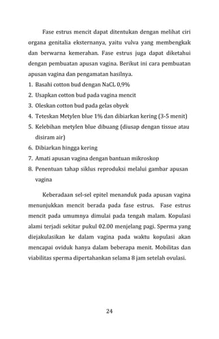 24
Fase estrus mencit dapat ditentukan dengan melihat ciri
organa genitalia eksternanya, yaitu vulva yang membengkak
dan berwarna kemerahan. Fase estrus juga dapat diketahui
dengan pembuatan apusan vagina. Berikut ini cara pembuatan
apusan vagina dan pengamatan hasilnya.
1. Basahi cotton bud dengan NaCL 0,9%
2. Usapkan cotton bud pada vagina mencit
3. Oleskan cotton bud pada gelas obyek
4. Teteskan Metylen blue 1% dan dibiarkan kering (3-5 menit)
5. Kelebihan metylen blue dibuang (diusap dengan tissue atau
disiram air)
6. Dibiarkan hingga kering
7. Amati apusan vagina dengan bantuan mikroskop
8. Penentuan tahap siklus reproduksi melalui gambar apusan
vagina
Keberadaan sel-sel epitel menanduk pada apusan vagina
menunjukkan mencit berada pada fase estrus. Fase estrus
mencit pada umumnya dimulai pada tengah malam. Kopulasi
alami terjadi sekitar pukul 02.00 menjelang pagi. Sperma yang
diejakulasikan ke dalam vagina pada waktu kopulasi akan
mencapai oviduk hanya dalam beberapa menit. Mobilitas dan
viabilitas sperma dipertahankan selama 8 jam setelah ovulasi.
 