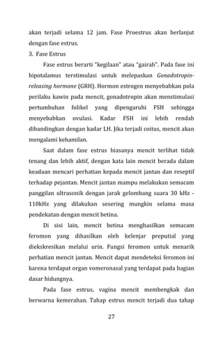 27
akan terjadi selama 12 jam. Fase Proestrus akan berlanjut
dengan fase estrus.
3. Fase Estrus
Fase estrus berarti “kegilaan” atau “gairah”. Pada fase ini
hipotalamus terstimulasi untuk melepaskan Gonadotropin-
releasing hormone (GRH). Hormon estrogen menyebabkan pola
perilaku kawin pada mencit, gonadotropin akan menstimulasi
pertumbuhan folikel yang dipengaruhi FSH sehingga
menyebabkan ovulasi. Kadar FSH ini lebih rendah
dibandingkan dengan kadar LH. Jika terjadi coitus, mencit akan
mengalami kehamilan.
Saat dalam fase estrus biasanya mencit terlihat tidak
tenang dan lebih aktif, dengan kata lain mencit berada dalam
keadaan mencari perhatian kepada mencit jantan dan reseptif
terhadap pejantan. Mencit jantan mampu melakukan semacam
panggilan ultrasonik dengan jarak gelombang suara 30 kHz -
110kHz yang dilakukan sesering mungkin selama masa
pendekatan dengan mencit betina.
Di sisi lain, mencit betina menghasilkan semacam
feromon yang dihasilkan oleh kelenjar preputial yang
diekskresikan melalui urin. Fungsi feromon untuk menarik
perhatian mencit jantan. Mencit dapat mendeteksi feromon ini
karena terdapat organ vomeronasal yang terdapat pada bagian
dasar hidungnya.
Pada fase estrus, vagina mencit membengkak dan
berwarna kemerahan. Tahap estrus mencit terjadi dua tahap
 