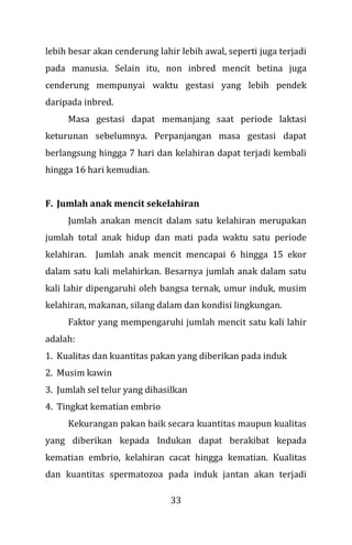 33
lebih besar akan cenderung lahir lebih awal, seperti juga terjadi
pada manusia. Selain itu, non inbred mencit betina juga
cenderung mempunyai waktu gestasi yang lebih pendek
daripada inbred.
Masa gestasi dapat memanjang saat periode laktasi
keturunan sebelumnya. Perpanjangan masa gestasi dapat
berlangsung hingga 7 hari dan kelahiran dapat terjadi kembali
hingga 16 hari kemudian.
F. Jumlah anak mencit sekelahiran
Jumlah anakan mencit dalam satu kelahiran merupakan
jumlah total anak hidup dan mati pada waktu satu periode
kelahiran. Jumlah anak mencit mencapai 6 hingga 15 ekor
dalam satu kali melahirkan. Besarnya jumlah anak dalam satu
kali lahir dipengaruhi oleh bangsa ternak, umur induk, musim
kelahiran, makanan, silang dalam dan kondisi lingkungan.
Faktor yang mempengaruhi jumlah mencit satu kali lahir
adalah:
1. Kualitas dan kuantitas pakan yang diberikan pada induk
2. Musim kawin
3. Jumlah sel telur yang dihasilkan
4. Tingkat kematian embrio
Kekurangan pakan baik secara kuantitas maupun kualitas
yang diberikan kepada Indukan dapat berakibat kepada
kematian embrio, kelahiran cacat hingga kematian. Kualitas
dan kuantitas spermatozoa pada induk jantan akan terjadi
 
