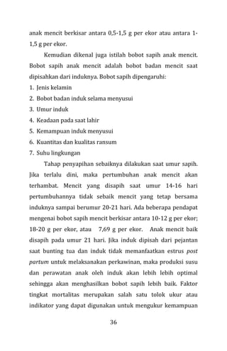 36
anak mencit berkisar antara 0,5-1,5 g per ekor atau antara 1-
1,5 g per ekor.
Kemudian dikenal juga istilah bobot sapih anak mencit.
Bobot sapih anak mencit adalah bobot badan mencit saat
dipisahkan dari induknya. Bobot sapih dipengaruhi:
1. Jenis kelamin
2. Bobot badan induk selama menyusui
3. Umur induk
4. Keadaan pada saat lahir
5. Kemampuan induk menyusui
6. Kuantitas dan kualitas ransum
7. Suhu lingkungan
Tahap penyapihan sebaiknya dilakukan saat umur sapih.
Jika terlalu dini, maka pertumbuhan anak mencit akan
terhambat. Mencit yang disapih saat umur 14-16 hari
pertumbuhannya tidak sebaik mencit yang tetap bersama
induknya sampai berumur 20-21 hari. Ada beberapa pendapat
mengenai bobot sapih mencit berkisar antara 10-12 g per ekor;
18-20 g per ekor, atau 7,69 g per ekor. Anak mencit baik
disapih pada umur 21 hari. Jika induk dipisah dari pejantan
saat bunting tua dan induk tidak memanfaatkan estrus post
partum untuk melaksanakan perkawinan, maka produksi susu
dan perawatan anak oleh induk akan lebih lebih optimal
sehingga akan menghasilkan bobot sapih lebih baik. Faktor
tingkat mortalitas merupakan salah satu tolok ukur atau
indikator yang dapat digunakan untuk mengukur kemampuan
 