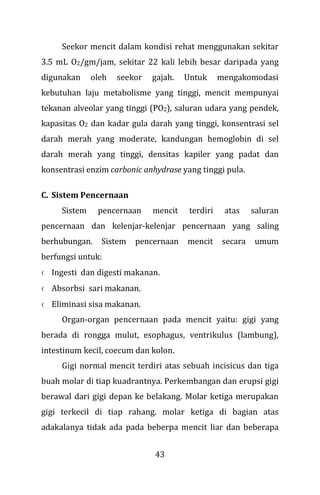 43
Seekor mencit dalam kondisi rehat menggunakan sekitar
3.5 mL O2/gm/jam, sekitar 22 kali lebih besar daripada yang
digunakan oleh seekor gajah. Untuk mengakomodasi
kebutuhan laju metabolisme yang tinggi, mencit mempunyai
tekanan alveolar yang tinggi (PO2), saluran udara yang pendek,
kapasitas O2 dan kadar gula darah yang tinggi, konsentrasi sel
darah merah yang moderate, kandungan hemoglobin di sel
darah merah yang tinggi, densitas kapiler yang padat dan
konsentrasi enzim carbonic anhydrase yang tinggi pula.
C. Sistem Pencernaan
Sistem pencernaan mencit terdiri atas saluran
pencernaan dan kelenjar-kelenjar pencernaan yang saling
berhubungan. Sistem pencernaan mencit secara umum
berfungsi untuk:
x Ingesti dan digesti makanan.
x Absorbsi sari makanan.
x Eliminasi sisa makanan.
Organ-organ pencernaan pada mencit yaitu: gigi yang
berada di rongga mulut, esophagus, ventrikulus (lambung),
intestinum kecil, coecum dan kolon.
Gigi normal mencit terdiri atas sebuah incisicus dan tiga
buah molar di tiap kuadrantnya. Perkembangan dan erupsi gigi
berawal dari gigi depan ke belakang. Molar ketiga merupakan
gigi terkecil di tiap rahang. molar ketiga di bagian atas
adakalanya tidak ada pada beberpa mencit liar dan beberapa
 