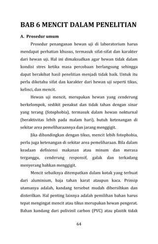 64
BAB 6 MENCIT DALAM PENELITIAN
A. Prosedur umum
Prosedur penanganan hewan uji di laboratorium harus
mendapat perhatian khusus, termasuk sifat-sifat dan karakter
dari hewan uji. Hal ini dimaksudkan agar hewan tidak dalam
kondisi stres ketika masa percobaan berlangsung sehingga
dapat berakibat hasil penelitian menjadi tidak baik. Untuk itu
perlu diketahu sifat dan karakter dari hewan uji seperti tikus,
kelinci, dan mencit.
Hewan uji mencit, merupakan hewan yang cenderung
berkelompok, sedikit penakut dan tidak tahan dengan sinar
yang terang (fotophobia), termasuk dalam hewan nokturnal
(beraktivitas lebih pada malam hari), butuh ketenangan di
sekitar area pemeliharaannya dan jarang menggigit.
Jika dibandingkan dengan tikus, mencit lebih fotophobia,
perlu juga ketenangan di sekitar area pemeliharaan. Bila dalam
keadaan defisiensi makanan atau minum dan merasa
terganggu, cenderung responsif, galak dan terkadang
menyerang bahkan menggigit.
Mencit sebaiknya ditempatkan dalam kotak yang terbuat
dari aluminium, baja tahan karat ataupun kaca. Prinsip
utamanya adalah, kandang tersebut mudah dibersihkan dan
disterilkan. Hal penting lainnya adalah pemilihan bahan harus
tepat mengingat mencit atau tikus merupakan hewan pengerat.
Bahan kandang dari polivinil carbon (PVC) atau plastik tidak
 