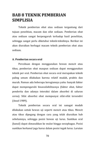 78
BAB 8 TEKNIK PEMBERIAN
SIMPLISIA
Teknik pemberian obat atau sediaan tergantung dari
tujuan penelitian, macam dan sifat sediaan. Pemberian obat
atau sediaan sangat berpengaruh terhadap hasil penelitian,
sehingga sangat perlu diketahui teknik-tekniknya. Berikut ini
akan diuraikan berbagai macam teknik pemberian obat atau
sediaan.
A. Pemberian secara oral
Percobaan dengan menggunakan hewan mencit atau
tikus, pemberian obat maupun sediaan dapat menggunakan
teknik per oral. Pemberian obat secara oral merupakan teknik
paling umum dilakukan karena relatif mudah, praktis dan
murah. Namun ada beberapa kerugiannya yaitu: banyak faktor
dapat mempengaruhi bioavailabilitasnya (faktor obat, faktor
penderita dan adanya interaksi dalam absorbsi di saluran
cerna). Sifat absorbsi obat mempunyai sifat-sifat tersendiri
(Ansel 1989).
Teknik pemberian secara oral ini sanagat mudah
dilakukan untuk hewan uji seperti mencit atau tikus. Mencit
atau tikus dipegang dengan cara yang telah diuraikan bab
sebelumnya, sehingga posisi hewan uji lurus. Suntikan oral
(kanul) dapat dimasukkan ke mulut hingga oesophagus. Posisi
suntikan berkanul juga harus dalam posisi tegak lurus. Larutan
 