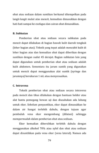 79
obat atau sediaan dalam suntikan berkanul ditempelkan pada
langit-langit mulut atas mencit, kemudian dimasukkan dengan
hati-hati sampai ke esofagus dan cairan obat dimasukkan.
B. Subkutan
Pemberian obat atau sediaan secara subkutan pada
mencit dapat dilakukan di bagian bawah kulit daerah tengkuk
(leher bagian atas). Teknik yang tepat adalah mencubit kulit di
leher bagian atas dan kemudian obat dapat diberikan dengan
suntikan dengan sudut 45 derajat. Bagian subkutan lain yang
dapat digunakan untuk pemberian obat atau sediaan adalah
kulit abdomen. Sementara itu jarum suntik yang digunakan
untuk mencit dapat menggunakan alat suntik (syringe dan
jarumnya) berukuran 1 mL atau menyesuaikan.
C. Intravena
Teknik pemberian obat atau sediaan secara intravena
pada mencit dan tikus dilakukan dengan bantuan holder atau
alat bantu pemegang hewan uji dan diusahakan ada lubang
untuk ekor. Sebelum penyuntikan, ekor dapat dimasukkan ke
dalam air hangat terlebih dahulu, dengan tujuan agar
pembuluh vena ekor mengembang (dilatasi) sehingga
mempermudah dalam pemberian obat atau sediaan.
Ekor kemudian dibersihkan terlebih dahulu dengan
menggunakan alkohol 70% atau xylol dan obat atau sediaan
dapat disuntikkan pada vena ekor (vena lateral). Namun ada
 