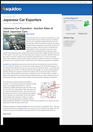 Home › Business & Work
Japanese Car Exporters
Ranked #206,827 in Business & Work, #1,476,679 overall
The cars that are auctioned goes through different
processes. The cars that you today are inspected the week
before it are displayed right before you. They are
inspected by qualified professionals who have been in this
line of work for many years already. When they inspect the
car, they write down what they see -- both the interior and
the exterior parts of the car. After checking all the details of
the car, they give it an overall grade. All the extra details
that are listed by the inspector are written on a paper
called car map. Although written in Japanese, there are
already translations available for its customers. If there are more questions, the customer can do by
asking and the staff will answer at their best.
Bidding at Japanese car exporters auctions are only for those who are qualified to do so. There are
requirements need to be completed before you can sign up to be a member of the auction site. The
outcome of the auction will depend on the status of the car and the budget that the client has.
Useful Post!!!
Japanese Car Exporters - Auction Sites of
Used Japanese Cars
BETTY WHITE
If you have ever been to a used car shop before, you have
to wonder where they get all these used cars. Sometimes
they are sold in massive quantities while others are sold
one piece per model. The commonly used cars you will see
at these shops are Japanese cars since they are known to
produce top quality, choice and value in the goods they
make whether it is food, dry goods or even cars. Used
Japanese cars are eyesight for many business owners
around the world because of the condition their cars have and a lower mileage compared to the cars
of other nations. The way to buy all of these used cars is through a car auction operation where you
get to deal a lot of other customers who are after the same thing as you. The cars are browsed
through their website by using their search system and when you get the car that you are looking for
and is sold to you, the process in which it will be sent to you is done by the Japanese car exporters.
Japanese car exporters are also at the same time the one who handled the auction with which
you, as a customer, attended. Car auction is easy today because of the advanced technology. You
can access the site wherever you are as long as you have an internet connection. Just because they
are Japanese does not mean it is difficult to deal with the language. The auction site has prepared
staff that will help their customers understand the details of the car they have viewed. There are
report sheets included with the car that you are interested in and in this report sheet it is written in
detail on the status of the car. If there are things written there that you cannot understand, you can
ask questions from their customer service and they will assist you with answering your questions.
by DiannHiggins72
Hello world. This is my bio. I can edit it
later!
l 0 featured lenses
l Winner of 4 trophies!
l Top lens » Japanese Car
Exporters
Feeling creative?
Related Tags
Create a Lens!
Japanese Car Exporters
business-and-work
DiannHiggins72
Search SquidooLog In Explore Topics JOIN US
Generated with www.html-to-pdf.net Page 1 / 2
 
