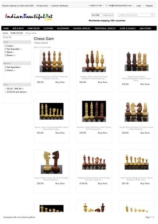 Chess Game
Chess Gam
Chess Game
Shop By
Color
Golds(1)
Not Specified(11)
Black(4)
Brown(24)
Material
Not Specified(5)
Wood(35)
Price
$0.00 - $99.99(34)
$100.00 and above(6)
Welcome to IBA Crafts
Express shipping on orders above $50 30 days return Customer feedbacks +1 (888) 414-1846 info@indianbeautifulart.com Login Register
Search entire store here...MY CART 0 ITEMS: $0.00
Worldwide shipping 150+ countries
HOME BED & BATH HOME DECOR CLOTHING ACCESSORIES FASHION JEWELRY TRADITIONAL JEWELRY SCARF & SHAWLS GEM STONES
Home HOME DECOR
Items 1 to 18 of 40 total
$50.99
Handmade Brown & White Chess Set
Shesham Woode...
Buy Now $50.99
Antique Style Chess Set Brown
Shesham Wood Handmad...
Buy Now
$35.99
Royal Chess Pieces
Shesham/Boxwood Made Human
Face...
Buy Now
$35.99
Brown Chess Set Shesham/Box Wood
Home Décor Indoo...
Buy Now $39.99
Wooden Chess Set Brown Hand Carved
32 Pcs Royal Sh...
Buy Now $39.99
Royal Style 32 Pieces Of Chess Game
Indian Wood Ar...
Buy Now
$39.99
Hand Crafted Chess Set Of 32 Wooden
Pieces Shesham...
Buy Now $140.00
Weighted Chess Pieces Hand Carved
Staunton Chess S...
Buy Now $87.00
Hand Carved Weighted Chess Pieces
Shesham Wood Che...
Buy Now
Generated with www.html-to-pdf.net Page 1 / 3
 