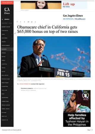 ADVERTISEMENT
BUSINESS / Healthcare
Obamacare chief in California gets
$65,000 bonus on top of two raises
By CHAD TERHUNE contact the reporter
This article is related to: Healthcare Policies and Laws,
Affordable Care Act (Obamacare)
f t s m p c
Peter Lee, executive director of Covered California, will make $333,120 in salary starting July 1. Above, he speaks at a Los Angeles enrollment event
in February. (Marcus Yam / Los Angeles Times)
Visual Browse
x
LOCAL w
CALIFORNIA w
SPORTS w
ENTERTAINMENT w
BUSINESS w
OPINION w
NATION w
WORLD w
LIFESTYLE w
TRAVEL w
AUTOS w
REAL ESTATE w
PHOTOS & VIDEO w
GREAT READS
CLASSIFIEDS w
FIND A JOB
SHOP w
ADVERTISING w
CORRECTIONS
PRIVACY:UPDATE
TERMS: UPDATE
SITE MAP
ABOUT US w
CONTACT US w
SEARCHá
MEMBER CENTER
PLACE AN AD
SUBSCRIBE LOG IN|
Generated with www.html-to-pdf.net Page 1 / 3
 
