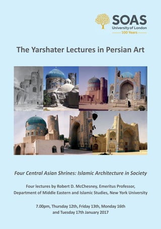 Four Central Asian Shrines: Islamic Architecture in Society
Four lectures by Robert D. McChesney, Emeritus Professor,
Department of Middle Eastern and Islamic Studies, New York University
7.00pm, Thursday 12th, Friday 13th, Monday 16th
and Tuesday 17th January 2017
The Yarshater Lectures in Persian Art
 