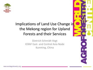 Implications of Land Use Change in
the Mekong region for Upland
Forests and their Services
Dietrich Schmidt-Vogt
ICRAF East- and Central Asia Node
Kunming, China
 