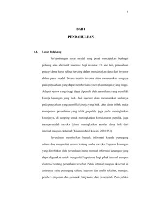 1




                                    BAB I

                            PENDAHULUAN



1.1.   Latar Belakang

              Perkembangan pasar modal yang pesat menciptakan berbagai

       peluang atau alternatif investasi bagi investor. Di sisi lain, perusahaan

       pencari dana harus saling bersaing dalam mendapatkan dana dari investor

       dalam pasar modal. Secara teoritis investor akan menanamkan uangnya

       pada perusahaan yang dapat memberikan return (keuntungan) yang tinggi.

       Adapun return yang tinggi dapat dipenuhi oleh perusahaan yang memiliki

       kinerja keuangan yang baik. Jadi investor akan menanamkan usahanya

       pada perusahaan yang memiliki kinerja yang baik. Atas dasar inilah, maka

       manajemen perusahaan yang telah go-public juga perlu meningkatkan

       kinerjanya, di samping untuk meningkatkan kemakmuran pemilik, juga

       mempermudah mereka dalam meningkatkan sumber dana baik dari

       internal maupun eksternal (Takarani dan Ekawati, 2003:253).

              Perusahaan memberikan banyak informasi kepada pemegang

       saham dan masyarakat umum tentang usaha mereka. Laporan keuangan

       yang diterbitkan oleh perusahaan harus memuat informasi keuangan yang

       dapat digunakan untuk mengambil keputusan bagi pihak internal maupun

       eksternal tentang perusahaan tersebut. Pihak internal maupun eksternal di

       antaranya yaitu pemegang saham, investor dan analis sekuitas, manajer,

       pemberi pinjaman dan pemasok, karyawan, dan pemerintah. Para pelaku
 