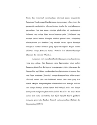 2




bisnis dan pemerintah membutuhkan informasi dalam pengambilan

keputusan. Untuk pengambilan keputusan ekonomi, para pelaku bisnis dan

pemerintah membutuhkan informasi tentang kondisi dan kinerja keuangan

perusahaan. Ada dua alasan mengapa pihak-pihak ini membutuhkan

informasi yang terdapat dalam laporan keuangan, yaitu: (1) informasi yang

terdapat dalam laporan keuangan memiliki potensi untuk mengurangi

ketidakpastian, (2) informasi yang terdapat dalam laporan keuangan

merupakan sumber informasi yang dapat berkompetisi dengan sumber

informasi lainnya. Untuk itu muncul kebutuhan akan informasi keuangan

(Takarani dan Ekawati, 2003:253).

       Manajemen perlu memahami kondisi keuangan perusahaan dimasa

yang akan datang. Data keuangan yang dipergunakan untuk analisis

keuangan, diambilkan dari laporan keuangan yang pokok, yaitu neraca dan

laporan laba rugi. Dalam melaksanakan fungsi pemenuhan kebutuhan dana

atau fungsi pendanaan (financing), manajer keuangna harus selalu mencari

alternatif sumber dana atau kombinasi sumber dana mana yang akan

dipilih. Dengan menghubungkan elemen-elemen dari berbagai aktivitas

satu dengan lainnya, elemen-elemen dari berbagai pasiva satu dengan

lainnya serta menghubungkan elemen-elemen dari aktiva dan pasiva dalam

neraca pada suatu saat tertentu akan dapat diperoleh banyak gambaran

mengenai posisi atau keadaan finansiil suatu perusahaan (Raharjo dan

Kusumaning, 2005:93).
 