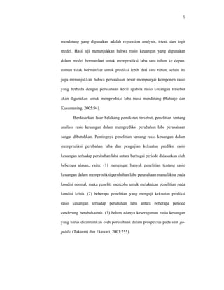 5




mendatang yang digunakan adalah regression analysis, t-test, dan logit

model. Hasil uji menunjukkan bahwa rasio keuangan yang digunakan

dalam model bermanfaat untuk memprediksi laba satu tahun ke depan,

namun tidak bermanfaat untuk prediksi lebih dari satu tahun, selain itu

juga menunjukkan bahwa perusahaan besar mempunyai komponen rasio

yang berbeda dengan perusahaan kecil apabila rasio keuangan tersebut

akan digunakan untuk memprediksi laba masa mendatang (Raharjo dan

Kusumaning, 2005:94).

       Berdasarkan latar belakang pemikiran tersebut, penelitian tentang

analisis rasio keuangan dalam memprediksi perubahan laba perusahaan

sangat dibutuhkan. Pentingnya penelitian tentang rasio keuangan dalam

memprediksi perubahan laba dan pengujian kekuatan prediksi rasio

keuangan terhadap perubahan laba antara berbagai periode didasarkan oleh

beberapa alasan, yaitu: (1) mengingat banyak penelitian tentang rasio

keuangan dalam memprediksi perubahan laba perusahaan manufaktur pada

kondisi normal, maka peneliti mencoba untuk melakukan penelitian pada

kondisi krisis. (2) beberapa penelitian yang menguji kekuatan prediksi

rasio keuangan terhadap perubahan laba antara beberapa periode

cenderung berubah-ubah. (3) belum adanya keseragaman rasio keuangan

yang harus dicantumkan oleh perusahaan dalam prospektus pada saat go-

public (Takarani dan Ekawati, 2003:255).
 