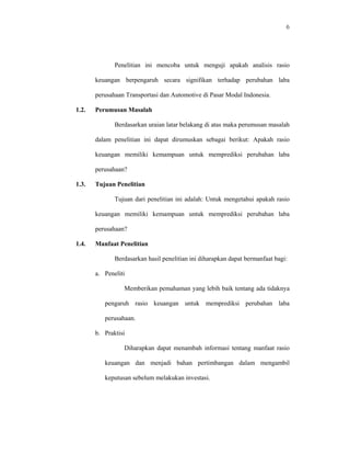 6




              Penelitian ini mencoba untuk menguji apakah analisis rasio

       keuangan berpengaruh secara signifikan terhadap perubahan laba

       perusahaan Transportasi dan Automotive di Pasar Modal Indonesia.

1.2.   Perumusan Masalah

              Berdasarkan uraian latar belakang di atas maka perumusan masalah

       dalam penelitian ini dapat dirumuskan sebagai berikut: Apakah rasio

       keuangan memiliki kemampuan untuk memprediksi perubahan laba

       perusahaan?

1.3.   Tujuan Penelitian

              Tujuan dari penelitian ini adalah: Untuk mengetahui apakah rasio

       keuangan memiliki kemampuan untuk memprediksi perubahan laba

       perusahaan?

1.4.   Manfaat Penelitian

              Berdasarkan hasil penelitian ini diharapkan dapat bermanfaat bagi:

       a. Peneliti

                 Memberikan pemahaman yang lebih baik tentang ada tidaknya

          pengaruh rasio keuangan untuk memprediksi perubahan laba

          perusahaan.

       b. Praktisi

                 Diharapkan dapat menambah informasi tentang manfaat rasio

          keuangan dan menjadi bahan pertimbangan dalam mengambil

          keputusan sebelum melakukan investasi.
 