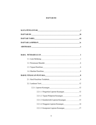 DAFTAR ISI




KATA PENGANTAR                                                 i

DAFTAR ISI                                                   iii

DAFTAR TABEL                                                 vii

DAFTAR LAMPIRAN                                              ix

ABSTRAKSI                                                     x



BAB I. PENDAHULUAN                                            1

      1.1. Latar Belakang                                     1

      1.2. Perumusan Masalah                                  6

      1.3. Tujuan Penelitian                                  6

      1.4. Manfaat Penelitian                                 6

BAB II. TINJAUAN PUSTAKA                                      8

      2.1. Hasil Penelitian Terdahulu                         8

      2.2. Landasan Teori                                    12

             2.2.1. Laporan Keuangan                         12

                   2.2.1.1. Pengertian Laporan Keuangan      12

                   2.2.1.2. Tujuan Pelaporan Keuangan        13

                   2.2.1.3. Karakteristik Laporan Keuangan   13

                   2.2.1.4. Pengguna Laporan Keuangan        14

                   2.2.1.5. Komponen Laporan Keuangan        17



                                        iii
 