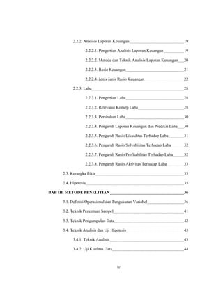 2.2.2. Analisis Laporan Keuangan                              19

                   2.2.2.1. Pengertian Analisis Laporan Keuangan          19

                   2.2.2.2. Metode dan Teknik Analisis Laporan Keuangan   20

                   2.2.2.3. Rasio Keuangan                                21

                   2.2.2.4. Jenis Jenis Rasio Keuangan                    22

            2.2.3. Laba                                                   28

                   2.2.3.1. Pengertian Laba                               28

                   2.2.3.2. Relevansi Konsep Laba                         28

                   2.2.3.3. Perubahan Laba                                30

                   2.2.3.4. Pengaruh Laporan Keuangan dan Prediksi Laba   30

                   2.2.3.5. Pengaruh Rasio Likuiditas Terhadap Laba       31

                   2.2.3.6. Pengaruh Rasio Solvabilitas Terhadap Laba     32

                   2.2.3.7. Pengaruh Rasio Profitabilitas Terhadap Laba   32

                   2.2.3.8. Pengaruh Rasio Aktivitas Terhadap Laba        33

      2.3. Kerangka Pikir                                                 33

      2.4. Hipotesis                                                      35

BAB III. METODE PENELITIAN                                                36

      3.1. Definisi Operasional dan Pengukuran Variabel                   36

      3.2. Teknik Penentuan Sampel                                        41

      3.3. Teknik Pengumpulan Data                                        42

      3.4. Teknik Analisis dan Uji Hipotesis                              43

            3.4.1. Teknik Analisis                                        43

            3.4.2. Uji Kualitas Data                                      44



                                       iv
 