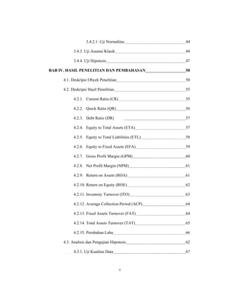 3.4.2.1. Uji Normalitas             44

           3.4.3. Uji Asumsi Klasik                   44

           3.4.4. Uji Hipotesis                       47

BAB IV. HASIL PENELITIAN DAN PEMBAHASAN               50

     4.1. Deskripsi Obyek Penelitian                  50

     4.2. Deskripsi Hasil Penelitian                  55

           4.2.1. Current Ratio (CR)                  55

           4.2.2. Quick Ratio (QR)                    56

           4.2.3. Debt Ratio (DR)                     57

           4.2.4. Equity to Total Assets (ETA)        57

           4.2.5. Equity to Total Liabilities (ETL)   58

           4.2.6. Equity to Fixed Assets (EFA)        59

           4.2.7. Gross Profit Margin (GPM)           60

           4.2.8. Net Profit Margin (NPM)             61

           4.2.9. Return on Assets (ROA)              61

           4.2.10. Return on Equity (ROE)             62

           4.2.11. Inventory Turnover (ITO)           63

           4.2.12. Average Collection Period (ACP)    64

           4.2.13. Fixed Assets Turnover (FAT)        64

           4.2.14. Total Assets Turnover (TAT)        65

           4.2.15. Perubahan Laba                     66

     4.3. Analisis dan Pengujian Hipotesis            62

           4.3.1. Uji Kualitas Data                   67



                                       v
 