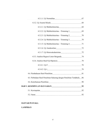 4.3.1.1. Uji Normalitas                                   67

           4.3.2. Uji Asumsi Klasik                                         68

                  4.3.2.1. Uji Multikolinieritas                            68

                  4.3.2.2. Uji Multikolinieritas – Trimming 1               69

                  4.3.2.3. Uji Multikolinieritas – Trimming 2               70

                  4.3.2.4. Uji Multikolinieritas – Trimming 3               70

                  4.3.1.5. Uji Multikolinieritas – Trimming 4               71

                  4.3.1.6. Uji Autokorelasi                                 72

                  4.3.1.7. Uji Heteroskedastisitas                          72

           4.3.3. Analisis Regresi Linier Berganda                          74

           4.3.4. Analisis Hasil Uji Hipotesis                              78

                  4.3.4.1. Uji F                                            78

                  4.3.4.2. Uji t                                            78

     4.4. Pembahasan Hasil Penelitian                                       81

     4.5. Perbedaan Hasil Penelitian Sekarang dengan Penelitian Terdahulu   86

     4.6. Keterbatasan Penelitian                                           90

BAB V. KESIMPULAN DAN SARAN                                                 92

     5.1. Kesimpulan                                                        92

     5.2. Saran                                                             92



DAFTAR PUSTAKA

LAMPIRAN




                                      vi
 