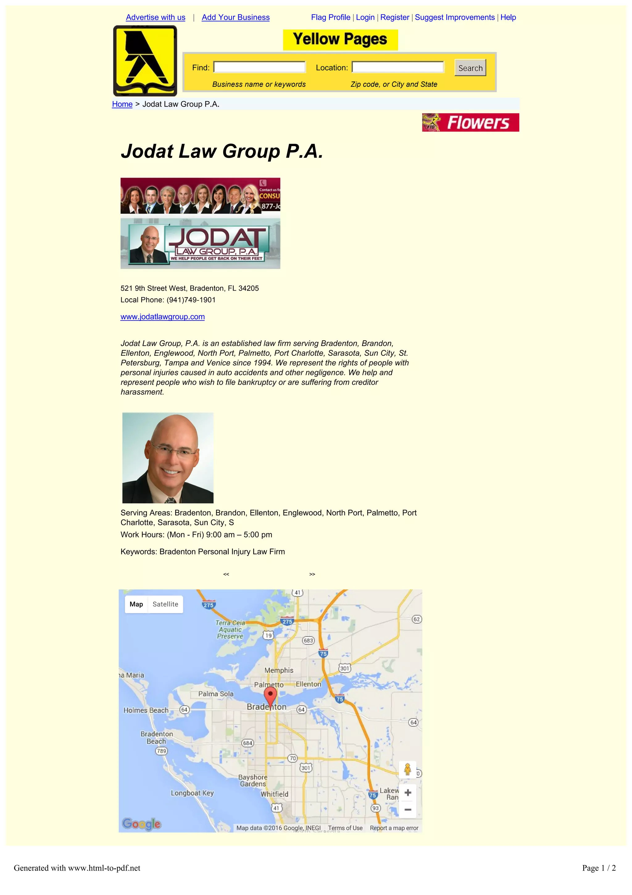 Jodat Law Group P.A.
521 9th Street West, Bradenton, FL 34205
Local Phone: (941)749-1901
www.jodatlawgroup.com
Jodat Law Group, P.A. is an established law firm serving Bradenton, Brandon,
Ellenton, Englewood, North Port, Palmetto, Port Charlotte, Sarasota, Sun City, St.
Petersburg, Tampa and Venice since 1994. We represent the rights of people with
personal injuries caused in auto accidents and other negligence. We help and
represent people who wish to file bankruptcy or are suffering from creditor
harassment.
Serving Areas: Bradenton, Brandon, Ellenton, Englewood, North Port, Palmetto, Port
Charlotte, Sarasota, Sun City, S
Work Hours: (Mon Fri) 9:00 am – 5:00 pm
Keywords: Bradenton Personal Injury Law Firm
<< >>
Advertise with us | Add Your Business Flag Profile | Login | Register | Suggest Improvements | Help
Find: Location: Search
Business name or keywords Zip code, or City and State
Home > Jodat Law Group P.A.
Home | About Us | Contact Us | Terms of Use | Add Your Business | Edit Your Business
Copyright © 2008 OneYellow.Com
Report a map error
Map Satellite
Map data ©2016 Google, INEGI Terms of Use
Generated with www.html-to-pdf.net Page 1 / 2