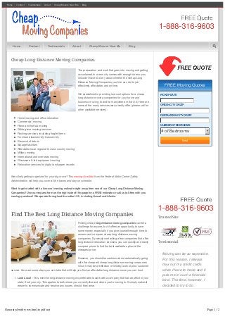 Home Contact Testimonials About Cheap Movers Near Me Blog
Cheap Long Distance Moving Companies
The preparation and work that goes into moving and getting
accustomed to a new city comes with enough stress–you
shouldn’t have to worry about whether the Cheap Long
Distance Moving Companies you hire can do its job
effectively, affordable, and on time.
We specialized in providing low­cost options for a cheap
long distance moving companies for your home and
business moving, to and from anywhere in the U.S. Here are
some of the many services we currently offer (please call for
other available services):
Home moving and office relocation
Commercial moving
Piano and hot tub moving
White glove moving services
Packing services, including fragile items
Furniture disassembly & assembly
Removal of debris
Storage facilities
Affordable local, regional & cross country moving
Military moving
International and overseas moving
Glassware & lab equipment moving
Relocation services for digital and paper records
Need help getting organized for your big move? This moving checklist from the Federal Motor Carrier Safety
Administration will help you cover all the bases and stay on schedule.
Want to get started with a low­cost moving estimate right away from one of our Cheap Long Distance Moving
Companies? Use our request form on the right side of this page for a FREE estimate or call us toll­free with you
moving questions! We operate throughout the entire U.S., including Hawaii and Alaska.
Find The Best Long Distance Moving Companies
Finding cheap long distance moving companies can be a
challenge for anyone, but it offers an opportunity to save
some money, especially if you give yourself enough time to
assess and compare cheap long distance moving
companies. By simply contacting a few companies that offer
long distance relocation services, you can quickly and easily
compare prices to find the best available option at the
cheapest price.
However, you should be cautious about automatically going
with the cheapest cheap long distance moving companies
since it may be a reflection of shoddy work or poor customer
service. Here are some steps you can take that will help you find an affordable long distance mover you can trust.
1.  Look Local – Yes, even for long distance moving it’s preferable to work with a company that has an office in your
state, if not your city. This applies to both where you currently live and where you’re moving to. It simply makes it
easier to communicate and resolve any issues, should they arise.
2.  Free Estimates – You should never have to pay for an estimate or price quote. If a moving company asks that
you do this–no matter how cheap of a price they may offer–do not do business with them. Free price quotes are
an industry­wide standard for cheap long distance moving companies and anything otherwise indicates a red
flag.
3.  Get It In Writing – Once you’ve made a decision about which company to work with, get your estimate in writing.
It should include a full breakdown of costs, as well as insurance and liability coverage while your belongings are
in their care.
FREE Moving QuotesFREE Moving Quotes
PICKUP DATE
ORIGIN CITY OR ZIP
DESTINATION CITY OR ZIP
NUMBER OF BEDROOMS
# of Bedrooms
Next
Trusted Site
Testimonial
Moving can be so expensive.
For this reason, I always
max out my credit cards
when I have to move and it
puts me in such a financial
bind. This time, however, I
decided to try to do
something different. So I
went to the Cheap Moving
Companies website. I found
a company that could work
with my budget and had great
customer service, to boot. I
Home Contact Testimonials About Cheap Movers Near Me Blog
Generated with www.html-to-pdf.net Page 1 / 2
 