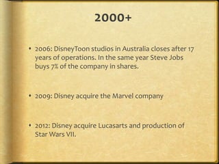 2000+
 2006: DisneyToon studios in Australia closes after 17
years of operations. In the same year Steve Jobs
buys 7% of the company in shares.
 2009: Disney acquire the Marvel company
 2012: Disney acquire Lucasarts and production of
Star Wars VII.
 