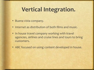 Vertical Integration.
 Buena vista company.
 Internet as distribution of both films and music.
 In house travel company working with travel
agencies, airlines and cruise lines and tours to bring
customers.
 ABC focused on using content developed in house.
 