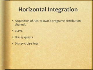 Horizontal Integration
 Acquisition of ABC to own a programe distribution
channel.
 ESPN.
 Disney quests.
 Disney cruise lines.
 