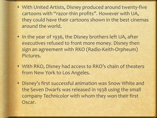  With United Artists, Disney produced around twenty-five
cartoons with “razor-thin profits”. However with UA,
they could have their cartoons shown in the best cinemas
around the world.
 In the year of 1936, the Disney brothers left UA, after
executives refused to front more money. Disney then
sign an agreement with RKO (Radio-Keith-Orpheum)
Pictures.
 With RKO, Disney had access to RKO’s chain of theaters
from New York to Los Angeles.
 Disney’s first successful animation was Snow White and
the Seven Dwarfs was released in 1938 using the small
company Technicolor with whom they won their first
Oscar.
 