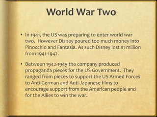World War Two
 In 1941, the US was preparing to enter world war
two. However Disney poured too much money into
Pinocchio and Fantasia. As such Disney lost $1 million
from 1941-1942.
 Between 1942-1945 the company produced
propaganda pieces for the US Government. They
ranged from pieces to support the US Armed Forces
to Anti-German and Anti-Japanese films to
encourage support from the American people and
for the Allies to win the war.
 