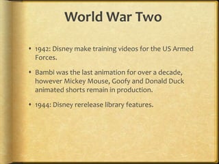 World War Two
 1942: Disney make training videos for the US Armed
Forces.
 Bambi was the last animation for over a decade,
however Mickey Mouse, Goofy and Donald Duck
animated shorts remain in production.
 1944: Disney rerelease library features.
 