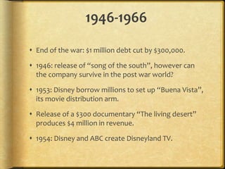 1946-1966
 End of the war: $1 million debt cut by $300,000.
 1946: release of “song of the south”, however can
the company survive in the post war world?
 1953: Disney borrow millions to set up “Buena Vista”,
its movie distribution arm.
 Release of a $300 documentary “The living desert”
produces $4 million in revenue.
 1954: Disney and ABC create Disneyland TV.
 