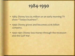 1984-1990
 1985: Disney loss $5 million on an early morning TV
show “Todays business”.
 1990: Disney grows and becomes a $16 billion
company.
 1990-1991: Disney loss money through the recession
and the Gulf War.
 