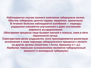 Наблюдаются случаи полного излечения туберкулеза легких.
    Обычно туберкулез длится годами, медленно, хронически.
     В течении болезни наблюдаются колебания — периоды
      ухудшения сменяются улучшением и даже состоянием
                    видимого выздоровления.
 Обострения процесса чаще бывают весной и осенью, зима и лето
                       переносятся лучше.
Самочувствие резко ухудшается, если присоединяются различные
 осложнения в виде перехода туберкулезного процесса с легкого
       на другие органы (кишечник, I почки, брюшину и т. д.).
   Наиболее тяжелыми осложнениями являются туберкулезный
                менингит и милиарный туберкулез.
 