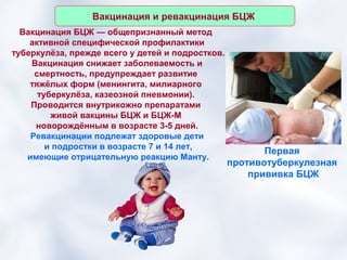 Вакцинация и ревакцинация БЦЖ
  Вакцинация БЦЖ — общепризнанный метод
    активной специфической профилактики
туберкулёза, прежде всего у детей и подростков.
    Вакцинация снижает заболеваемость и
     смертность, предупреждает развитие
    тяжёлых форм (менингита, милиарного
      туберкулёза, казеозной пневмонии).
    Проводится внутрикожно препаратами
         живой вакцины БЦЖ и БЦЖ-М
     новорождённым в возрасте 3-5 дней.
    Ревакцинации подлежат здоровые дети
        и подростки в возрасте 7 и 14 лет,
                                                         Первая
   имеющие отрицательную реакцию Манту.
                                                  противотуберкулезная
                                                      прививка БЦЖ
 
