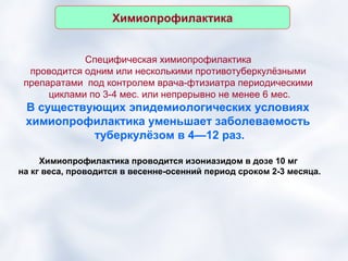 Химиопрофилактика


             Специфическая химиопрофилактика
  проводится одним или несколькими противотуберкулёзными
 препаратами под контролем врача-фтизиатра периодическими
      циклами по 3-4 мес. или непрерывно не менее 6 мес.
 В существующих эпидемиологических условиях
 химиопрофилактика уменьшает заболеваемость
           туберкулёзом в 4—12 раз.

     Химиопрофилактика проводится изониазидом в дозе 10 мг
на кг веса, проводится в весенне-осенний период сроком 2-3 месяца.
 