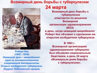 Всемирный день борьбы с туберкулезом
                                  24 марта
                                       Всемирный день борьбы с
                                              туберкулезом
                                         отмечается по решению
                                               Всемирной
                                     организации здравоохранения
                                                  (ВОЗ)
                                  в день, когда немецкий микробиолог
                                  Роберт Кох объявил о сделанном им
                                   открытии возбудителя туберкулеза.

                                               В 1993 г.
                                      Всемирной организацией
                                    здравоохранения туберкулез
           Роберт Кох
                                    был объявлен национальным
          (1843 - 1910)
 Немецкий врач – микробиолог,        бедствием, а день 24 марта
   один из основоположников          «Всемирным днем борьбы
  современной бактериологии.              с туберкулезом».
Открыл возбудителя туберкулеза.
 Лауреат Нобелевской премии.
 