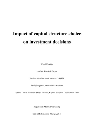 Impact of capital structure choice
on investment decisions
Final Version
Author: Frank de Crom
Student Administration Number: 104578
Study Program: International Business
Type of Thesis: Bachelor Thesis Finance, Capital Structure Decisions of Firms
Supervisor: Mintra Dwarkasing
Date of Submission: May 27, 2011
 
