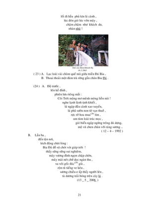 21
loái ñi haàu phuû kín laù caønh ,
luùc ñoùn gioù luùc vôøn maây ,
chaäm chaäm nhö khaùch du,
nhaøn nhaõ !
Aûnh cuûa Ñaøm Khaùnh Haï
16-2-2003
( 23 ) A. Laïc loaøi vaøi choøm queá nuùi giöõa trieàn Ñaù Bia ,
B. Thoai thoaûi moät ñaùm traø röøng gaàn chaân Bia Ñaù .
(24 ) A. Ñoä tröôùc ,
leân keà ñænh ,
phieân löu rieâng maét :
Coõi Trôøi moäng mô meânh moâng lieàn nuùi !
nghe laïnh laønh tònh khieát ,
laù ngaäp ñaàu caønh xao xuyeán,
laù phuû söôøn non töø vaïn thuôû ,
röïc rôõ hoa mua(28)
tím ,
um tuøm loaøi truùc moïc ,
gioù bieån ngaäp ngöøng troâng ñaù döïng,
moä vuõ chen chaân vôùi raùng söông …
( 12 – 4 – 1992 )
B. Laàn ba ,
ñeán taän nôi,
kích ñoäng chuùt loøng :
Bia Ñaù ñoà soä choùt voùt giaùp trôøi !
thaáy söøng söõng oai nghieâm,
maây vöông ñænh ngoïn chaäp chôøn,
maây maøi neùt chöõ doïc ngaøn thu ,
xa xoâi goác ñaùc(29)
giaø ,
roän raõ tieáng ve keâu ,
söông chieàu e aáp thaáy ngöôøi leân ,
taø döông traûi boùng treân caây laù .
(13 _ 5 _ 2006 )
 