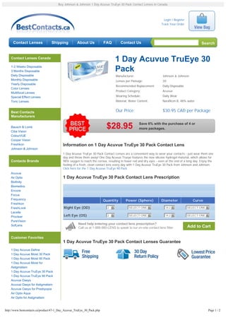 Buy Johnson & Johnson 1 Day Acuvue TruEye 30 Pack Contact Lenses in Canada




                                                                                                                   Login / Register
                                                                                                                 Track Your Order




     Contact Lenses              Shipping           About Us            FAQ         Contact Us                                                 Search


    Contact Lenses Canada
                                                                                1 Day Acuvue TruEye 30
    1-2 Weeks Disposable
    3 Months Disposable                                                         Pack
    Daily Disposable                                                            Manufacturer:                     Johnson & Johnson
    Monthly Disposable                                                          Lenses per Package:               30
    Yearly Disposable
                                                                                Recommended Replacement:          Daily Disposable
    Color Lenses
                                                                                Product Category:                 Acuvue
    Multifocal Lenses
    Special Effect Lenses                                                       Wearing Schedule:                 Daily Wear
    Toric Lenses                                                                Material, Water Content:          Narafilcon B, 48% water


    Best Contacts                                                               Our Price:                        $30.95 CAD per Package
    Manufacturers

                                                                                                 Save 6% with the purchase of 4 or
    Bausch & Lomb
    Ciba Vision
                                                                         $28.95                  more packages.

    ColourVUE
    Cooper Vision
    Freshkon                              Information on 1 Day Acuvue TruEye 30 Pack Contact Lens
    Johnson & Johnson
                                          1 Day Acuvue TruEye 30 Pack Contact Lenses are a convenient way to wear your contacts - just wear them one
                                          day and throw them away! One Day Acuvue Trueye features the new silicone hydrogel material, which allows for
    Contacts Brands                       98% oxygen to reach the cornea, resulting in fewer red and dry eyes - even at the end of a long day. Enjoy the
                                          feeling of a fresh, clean contact lens every day with 1 Day Acuvue TruEye 30 Pack from Johnson and Johnson.
                                          Click here for the 1 Day Acuvue TruEye 90 Pack
    Acuvue
    Air Optix                             1 Day Acuvue TruEye 30 Pack Contact Lens Prescription
    Biofinity
    Biomedics
    Encore
    Focus
    Frequency                                                           Quantity       Power (Sphere)            Diameter                Curve
    Freshkon
    FreshLook                             Right Eye (OD)                  2 6             SELECT ONE 6              14.2 6            SELECT ONE 6
    Lacelle
    Proclear                              Left Eye (OS)                   2 6             SELECT ONE 6              14.2 6            SELECT ONE 6
    PureVision
    SofLens                                          Need help entering your contact lens prescription?
                                                     Call us at 1-888-980-LENS to speak to our on-site contact lens fitter.           Add to Cart

    Customer Favorites
                                          1 Day Acuvue TruEye 30 Pack Contact Lenses Guarantee
    1 Day Acuvue Define
    1 Day Acuvue Moist 30 Pack
    1 Day Acuvue Moist 90 Pack
    1 Day Acuvue Moist for
    Astigmatism
    1 Day Acuvue TruEye 30 Pack
    1 Day Acuvue TruEye 90 Pack
    Acuvue Oasys
    Acuvue Oasys for Astigmatism
    Acuvue Oasys for Presbyopia
    Air Optix Aqua
    Air Optix for Astigmatism



http://www.bestcontacts.ca/product/47-1_Day_Acuvue_TruEye_30_Pack.php                                                                               Page 1 / 2
 