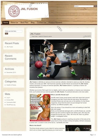 Go

Search

JNL FUSION

Home

About Us

Best Plan

Blog

Contact Us

Product Reviews

Enter your text here..

Go

JNL Fusion
 Filed Under : Health & Fitness by admin

 Dec.9,2013

Recent Posts
JNL Fusion

Recent
Comments

Archives
December 2013

Categories
Health & Fitness

JNL Fusion is definitely an serious at­home exercise collection intended to assist you blast fat, develop
muscle, and sculpt your ABS– fast! Exercise superstar Jennifer Nicole Lee produced the JNL Fusion
workout technique. It is away an exercise specialist, JNL Fusion believer, or perhaps a trainer can
monetize their passion.
Whether you’ve lots of fat to get rid of, or slightly, wish to tone up somewhat, or improve your endurance
level, you’ll achieve all your exercise goals with JNL Fusion. It’s practical instruction at its most useful.

Meta

Who’s Jennifer Nicole Lee?

Log in

Jennifer wasn’t some young woman coach who never had a pound
outrageous and didn’t know what she was doing. She became a
cherished fitness star and was now on the address of a few fitness
magazines. Since that time she’d not just changed her human
anatomy, but different people’s, also.

Entries RSS
Comments RSS
WordPress.org

She’s the person, If you should be a mom and seeking to shed that
after birth weight.
Works out the estimate belonged with a Jennifer Nicole Lee. Jennifer
Nicole Lee had a workout regimen she swears upon. She says she
dropped 80 pounds over it. Wait, 195 minus 80, that’s my perfect
weight. I investigated further.
The JNL Fusion workout is coaching one portion of the body at the
same time for thirty minutes on thirty 2nd spikes. All that’s necessary
is some room, a screen to look at the dvd on,  dumbbells and rules.
What’s the blend?

Generated with www.html-to-pdf.net

The thirty­minute workout is just a blend of various exercises
which are so chosen regarding keeping you toned and to
not get you exhausted, so you may feel the whole program.
Actually, you will like that part whenever you feel your heart­
pumping, the skin breathing, your blood moving and the
body – working. You are feeling very… alive.

Page 1 / 2

 