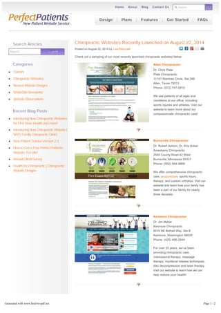 Search GO 
Home About Blog Contact Us 
Chiropractic Websites Recently Launched on August 22, 2014 
Posted on August 22, 2014 by Lisa Petrocelli 
Check out a sampling of our most recently launched chiropractic websites below: 
Allen Chiropractor 
Dr. Chris Plate 
Plate Chiropractic 
11101 Raintree Circle, Ste 288 
Allen, Texas 75013 
Phone: (972) 747-0910 
We see patients of all ages and 
conditions at our office, including 
sports injuries and athletes. Visit our 
website to learn more about our 
compassionate chiropractic care! 
Burnsville Chiropractor 
Dr. Robert Ashton, Dr. Kris Huber 
Amesbarry Chiropractic 
2500 County Road 42 West 
Burnsville, Minnesota 55337 
Phone: (952) 894-9888 
We offer comprehensive chiropractic 
care, acupuncture, sports injury 
therapy, and custom orthotics. Visit our 
website and learn how your family has 
been a part of our family for nearly 
three decades. 
Kenmore Chiropractor 
Dr. Jim Mahar 
Kenmore Chiropractic 
6016 NE Bothell Way, Ste B 
Kenmore, Washington 98028 
Phone: (425) 486-2844 
For over 25 years, we’ve been 
providing chiropractic care, 
craniosacral therapy, massage 
therapy, myofacial release techniques, 
disc decompression and laser therapy. 
Visit our website to learn how we can 
help restore your health! 
Posted in Chiropractic Websites | LEAVE A COMMENT 
« Chiropractic Websites Recently Launched 
on August 15, 2014 
Chiropractic Websites Recently Launched 
on August 29, 2014 » 
Search Articles 
Search Searrcch 
Categories 
Careers 
Chiropractic Websites 
Newest Website Designs 
WebinSite Newsletter 
Website Observations 
Recent Blog Posts 
Introducing New Chiropractic Websites 
for First State Health and more! 
Introducing New Chiropractic Website | 
WYO Family Chiropractic Clinic! 
New Patient Tracker Version 2.0 
How to Get a Free Perfect Patients 
Website. For Life! 
Annual Client Survey 
Health Inc Chiropractic | Chiropractic 
Website Designs 
Design Plans Features Get Started FAQs 
Generated with www.html-to-pdf.net Page 1 / 2 
 