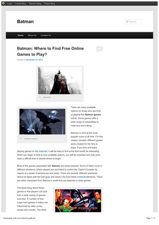 Login Create Blog Random Blog Report Blog 
Batman: Where to Find Free Online 
Games to Play? 
Posted on November 10, 2014 
There are many available 
options for those who are fond 
of playing free Batman games 
online. Some games offer a 
wide range of possibilities to 
meet any one’s liking. 
Batman is among the most 
popular icons of all time. For this 
reason, several, different games 
were created for his fans to 
enjoy. If you love and enjoy 
— Batman 
— batman games 
playing games on the internet, it will be easy to find some that would be interesting. 
When you begin to look at your available options, you will be surprised and may even 
have a difficult time to decide where to begin. 
Most of the games associated with Batman are action-packed. Some of them come in 
different situations, where players are permitted to control the Caped Crusader by 
means of a series of adventures and tasks. There are several, different sceneries 
where he fights with the bad guys and saves City from these criminal elements. There 
are other characters from Batman’s world that are featured in other games. 
The great thing about these 
games is that players can pick 
from a wide variety of genres 
and eras. A number of free 
super hero games in online are 
influenced by older comic, 
shows and movies. The other 
games are inspired by more 
recent movies that have new 
characters. The characters you 
are interested are most likely to 
— batman online game 
Batman Search 
Home About Us Contact Us 
Generated with www.html-to-pdf.net Page 1 / 3 
 
