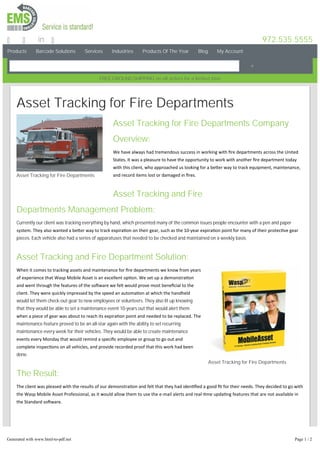 Products Barcode Solutions Services Industries Products Of The Year Blog My Account
972.535.5555in
FREEGROUNDSHIPPING on all orders for a limited time
Asset Tracking for Fire Departments
Asset Tracking for Fire Departments
Asset Tracking for Fire Departments
Asset Tracking for Fire Departments Company
Overview:
We have always had tremendous success in working with ﬁre departments across the United
States. It was a pleasure to have the opportunity to work with another ﬁre department today
with this client, who approached us looking for a be er way to track equipment, maintenance,
and record items lost or damaged in ﬁres.
Asset Tracking and Fire
Departments Management Problem:
Currently our client was tracking everything by hand, which presented many of the common issues people encounter with a pen and paper
system. They also wanted a be er way to track expira on on their gear, such as the 10‐year expira on point for many of their protec ve gear
pieces. Each vehicle also had a series of apparatuses that needed to be checked and maintained on a weekly basis.
Asset Tracking and Fire Department Solution:
When it comes to tracking assets and maintenance for ﬁre departments we know from years
of experience that Wasp Mobile Asset is an excellent op on. We set up a demonstra on
and went through the features of the so ware we felt would prove most beneﬁcial to the
client. They were quickly impressed by the speed an automa on at which the handheld
would let them check-out gear to new employees or volunteers. They also lit up knowing
that they would be able to set a maintenance event 10-years out that would alert them
when a piece of gear was about to reach its expira on point and needed to be replaced. The
maintenance feature proved to be an all-star again with the ability to set recurring
maintenance every week for their vehicles. They would be able to create maintenance
events every Monday that would remind a speciﬁc employee or group to go out and
complete inspec ons on all vehicles, and provide recorded proof that this work had been
done.
The Result:
The client was pleased with the results of our demonstra on and felt that they had iden ﬁed a good ﬁt for their needs. They decided to go with
the Wasp Mobile Asset Professional, as it would allow them to use the e‐mail alerts and real‐ me upda ng features that are not available in
the Standard so ware.
Click Here to Read More about our 2014 Asset Tracking Software of the Year
Mjlf!vt!po!Gbdfcppl!up!hfu!vqebufe!ofxt!po!bttfu!usbdljoh!gps!æsf!efqbsunfout!boe!puifs!tqfdjbm!pggfst"
Generated with www.html-to-pdf.net Page 1 / 2
 