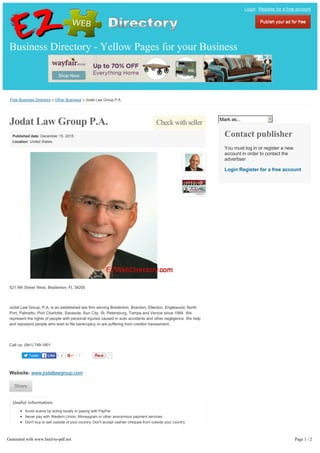 Free Business Directory » Other Business » Jodat Law Group P.A.
Tweet 1
Check with sellerJodat Law Group P.A.
Published date: December 15, 2015
Location: United States
521 9th Street West, Bradenton, FL 34205
Jodat Law Group, P.A. is an established law firm serving Bradenton, Brandon, Ellenton, Englewood, North
Port, Palmetto, Port Charlotte, Sarasota, Sun City, St. Petersburg, Tampa and Venice since 1994. We
represent the rights of people with personal injuries caused in auto accidents and other negligence. We help
and represent people who wish to file bankruptcy or are suffering from creditor harassment.
Call us: (941) 749-1901
Website: www.jodatlawgroup.com
Useful information
Avoid scams by acting locally or paying with PayPal
Never pay with Western Union, Moneygram or other anonymous payment services
Don't buy or sell outside of your country. Don't accept cashier cheques from outside your country
This site is never involved in any transaction, and does not handle payments, shipping, guarantee
transactions, provide escrow services, or offer "buyer protection" or "seller certification"
Mark as...
Contact publisher
You must log in or register a new
account in order to contact the
advertiser
Login Register for a free account
Business Directory - Yellow Pages for your Business
Login Register for a free account
Publish your ad for freePublish your ad for free
2LikeLike 1
ShareShare
Generated with www.html-to-pdf.net Page 1 / 2
 