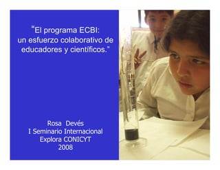 “El programa ECBI:
un esfuerzo colaborativo de
 educadores y científicos.”




         Rosa Devés
   I Seminario Internacional
       Explora CONICYT
             2008
 