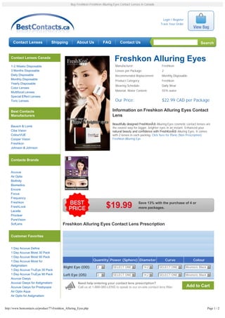 Buy Freshkon Freshkon Alluring Eyes Contact Lenses in Canada




                                                                                                                      Login / Register
                                                                                                                    Track Your Order




      Contact Lenses               Shipping            About Us           FAQ         Contact Us                                                  Search


    Contact Lenses Canada
                                                                                  Freshkon Alluring Eyes
    1-2 Weeks Disposable                                                           Manufacturer:                     Freshkon
    3 Months Disposable                                                            Lenses per Package:               2
    Daily Disposable                                                               Recommended Replacement:          Monthly Disposable
    Monthly Disposable                                                             Product Category:                 Freshkon
    Yearly Disposable
                                                                                   Wearing Schedule:                 Daily Wear
    Color Lenses
                                                                                   Material, Water Content:          55% water
    Multifocal Lenses
    Special Effect Lenses
    Toric Lenses                                                                   Our Price:                        $22.99 CAD per Package

    Best Contacts                                                                Information on Freshkon Alluring Eyes Contact
    Manufacturers                                                                Lens
                                                                                 Beautifully designed FreshKonÂ® Alluring Eyes cosmetic contact lenses are
    Bausch & Lomb
                                                                                 the easiest way for bigger, brighter eyes in an instant. Enhanced your
    Ciba Vision                                                                  natural beauty and confidence with FreshKonÂ® Alluring Eyes. It comes
    ColourVUE                                                                    with 2 lenses in each packing. Click here for Plano (Non Prescription)
    Cooper Vision                                                                Freshkon Alluring Eye
    Freshkon
    Johnson & Johnson



    Contacts Brands


    Acuvue
    Air Optix
    Biofinity
    Biomedics
    Encore
    Focus
    Frequency
    Freshkon                                                                                        Save 13% with the purchase of 4 or
    FreshLook
    Lacelle
                                                                            $19.99                  more packages.

    Proclear
    PureVision
    SofLens                                 Freshkon Alluring Eyes Contact Lens Prescription

    Customer Favorites


    1 Day Acuvue Define
    1 Day Acuvue Moist 30 Pack
    1 Day Acuvue Moist 90 Pack
    1 Day Acuvue Moist for                                         Quantity Power (Sphere) Diameter                      Curve                Colour
    Astigmatism                                                       2 6        SELECT ONE 6            14.2 6    SELECT ONE 6          Mesmeric Black 6
                                            Right Eye (OD)
    1 Day Acuvue TruEye 30 Pack
    1 Day Acuvue TruEye 90 Pack             Left Eye (OS)             2 6        SELECT ONE 6            14.2 6    SELECT ONE 6          Mesmeric Black 6
    Acuvue Oasys
    Acuvue Oasys for Astigmatism                        Need help entering your contact lens prescription?
    Acuvue Oasys for Presbyopia                         Call us at 1-888-980-LENS to speak to our on-site contact lens fitter.           Add to Cart
    Air Optix Aqua
    Air Optix for Astigmatism



http://www.bestcontacts.ca/product/77-Freshkon_Alluring_Eyes.php                                                                                       Page 1 / 2
 